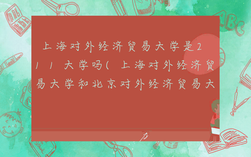 上海对外经济贸易大学是211大学吗(上海对外经济贸易大学和北京对外经济贸易大学)