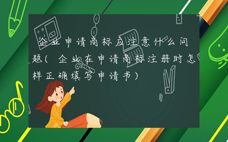 企业申请商标应注意什么问题(企业在申请商标注册时怎样正确填写申请书)