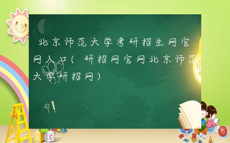 北京师范大学考研招生网官网入口(研招网官网北京师范大学研招网)