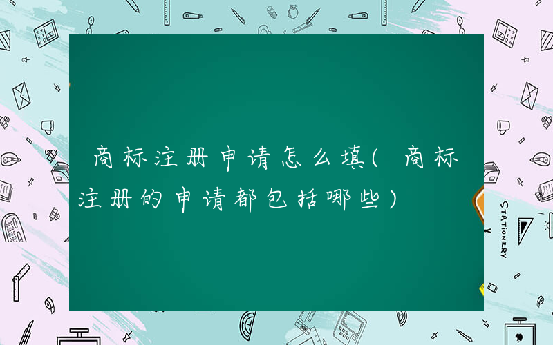 商标注册申请怎么填(商标注册的申请都包括哪些)