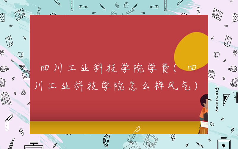 四川工业科技学院学费(四川工业科技学院怎么样风气)