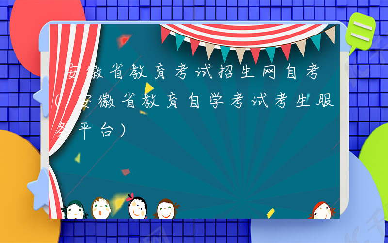 安徽省教育考试招生网自考(安徽省教育自学考试考生服务平台)
