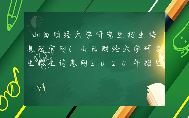 山西财经大学研究生招生信息网官网(山西财经大学研究生招生信息网2020年招生)