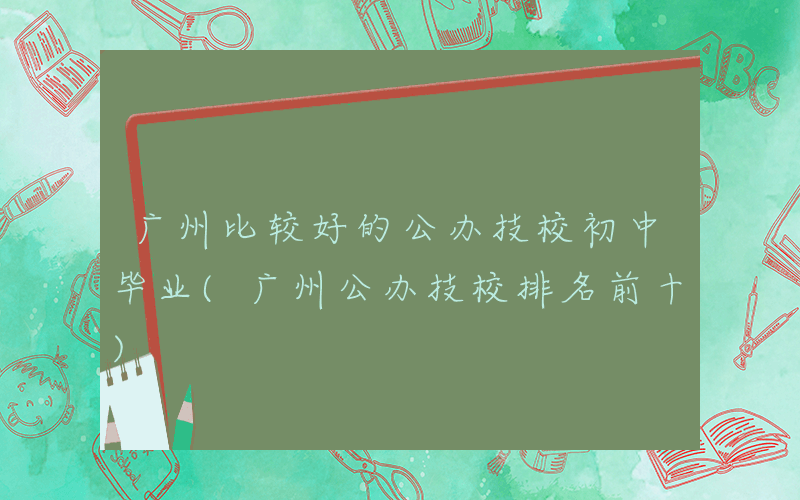 广州比较好的公办技校初中毕业(广州公办技校排名前十)