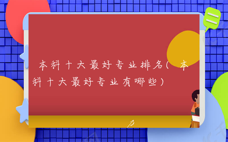 本科十大最好专业排名(本科十大最好专业有哪些)