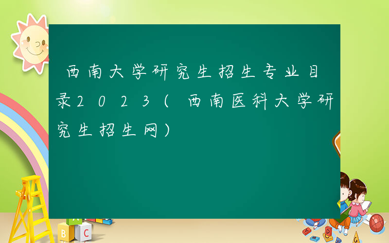 西南大学研究生招生专业目录2023(西南医科大学研究生招生网)