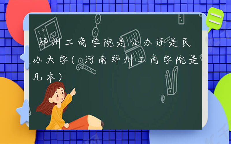 郑州工商学院是公办还是民办大学(河南郑州工商学院是几本)