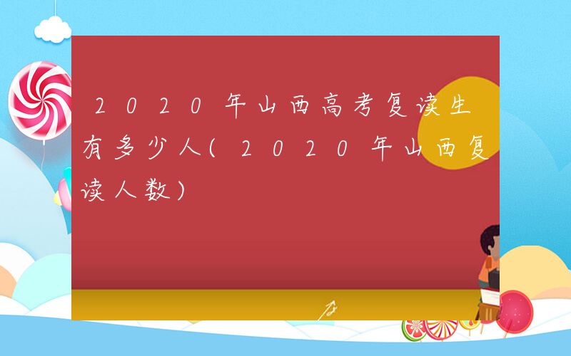 2020年山西高考复读生有多少人(2020年山西复读人数)