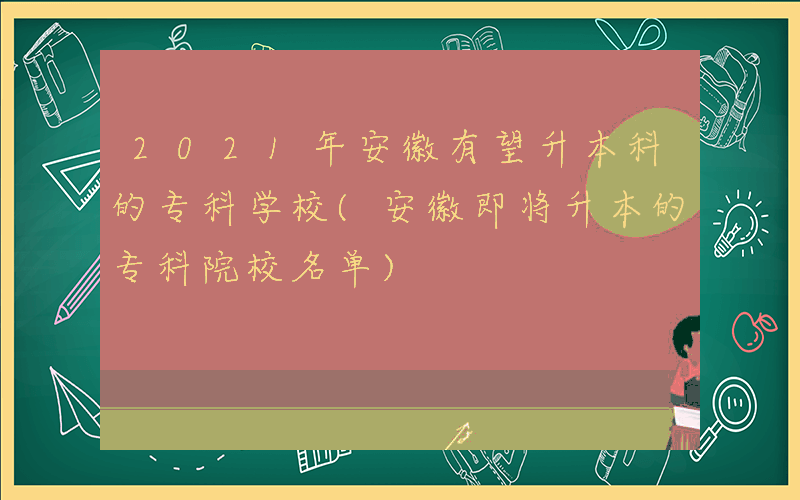 2021年安徽有望升本科的专科学校(安徽即将升本的专科院校名单)