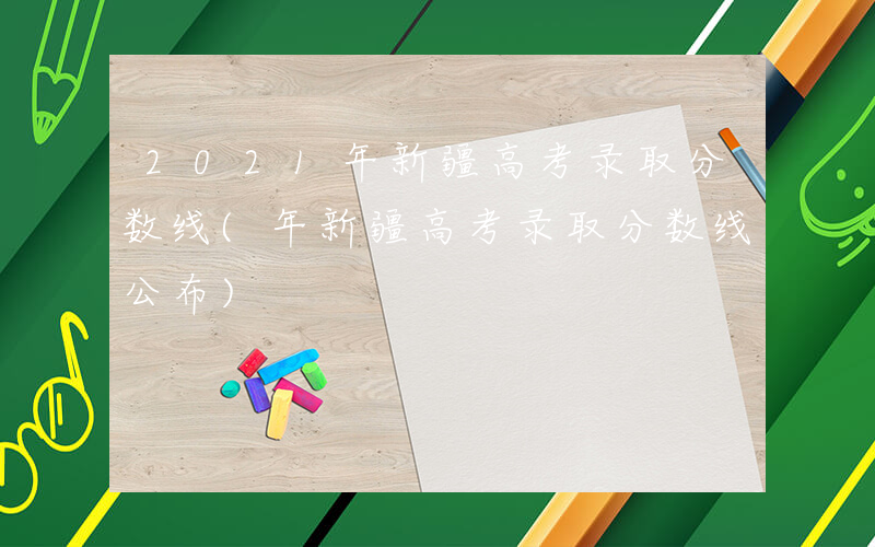 2021年新疆高考录取分数线(年新疆高考录取分数线公布)