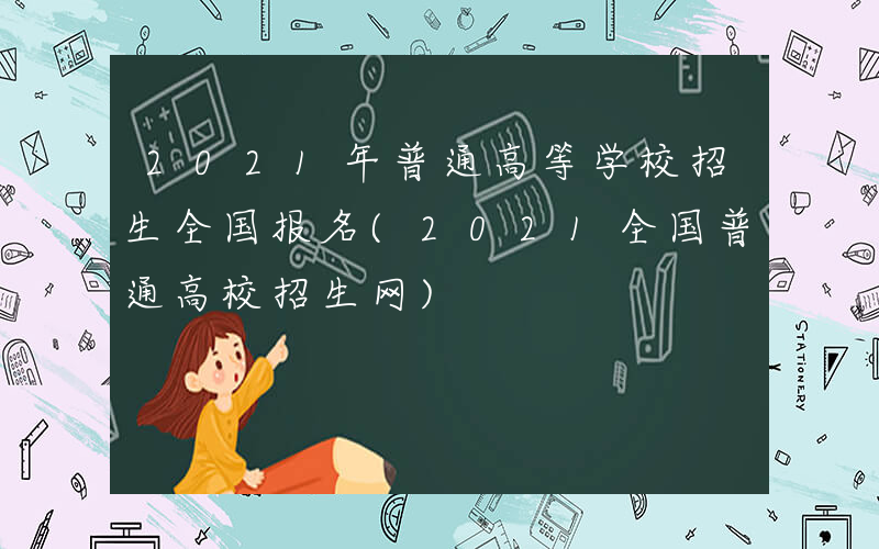 2021年普通高等学校招生全国报名(2021全国普通高校招生网)