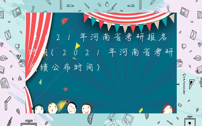 2021年河南省考研报名时间(2021年河南省考研成绩公布时间)