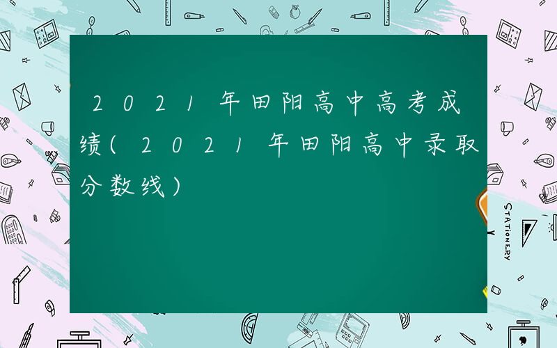 2021年田阳高中高考成绩(2021年田阳高中录取分数线)