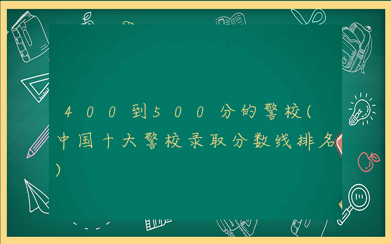 400到500分的警校(中国十大警校录取分数线排名)