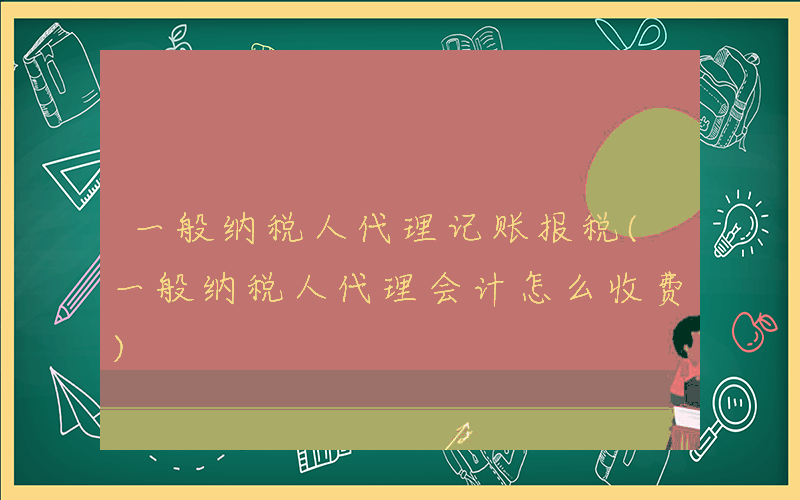 一般纳税人代理记账报税(一般纳税人代理会计怎么收费)