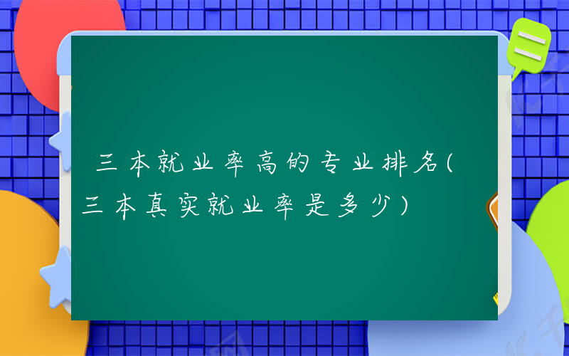 三本就业率高的专业排名(三本真实就业率是多少)