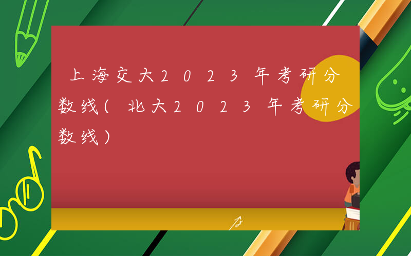 上海交大2023年考研分数线(北大2023年考研分数线)