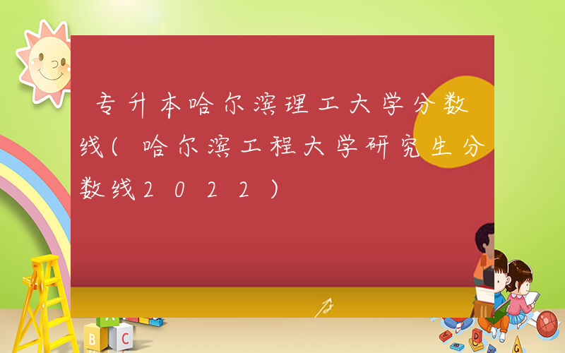 专升本哈尔滨理工大学分数线(哈尔滨工程大学研究生分数线2022)