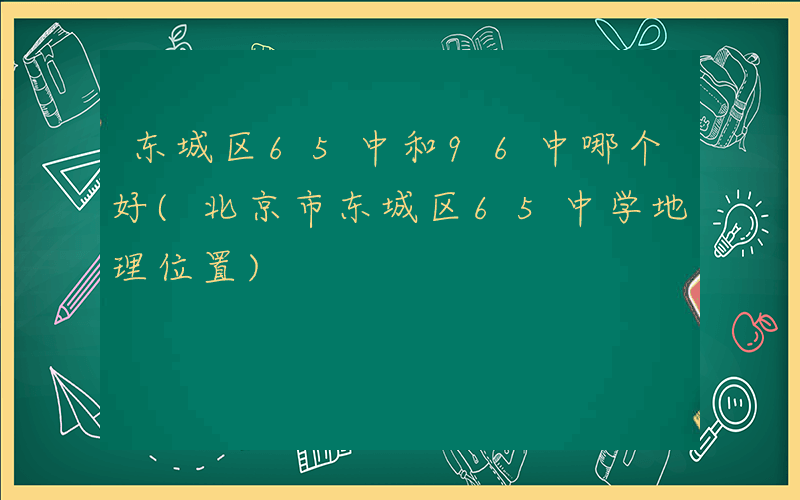 东城区65中和96中哪个好(北京市东城区65中学地理位置)