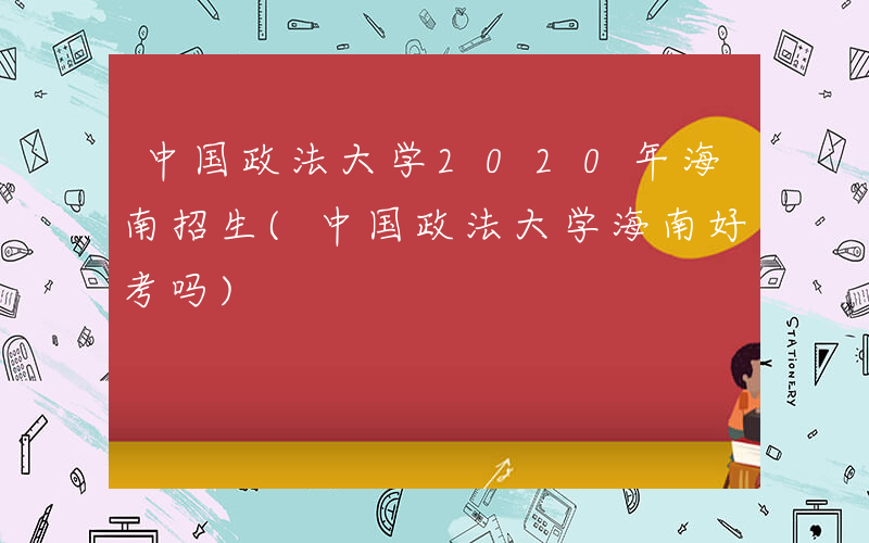 中国政法大学2020年海南招生(中国政法大学海南好考吗)