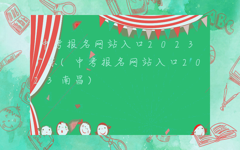 中考报名网站入口2023广东(中考报名网站入口2023南昌)