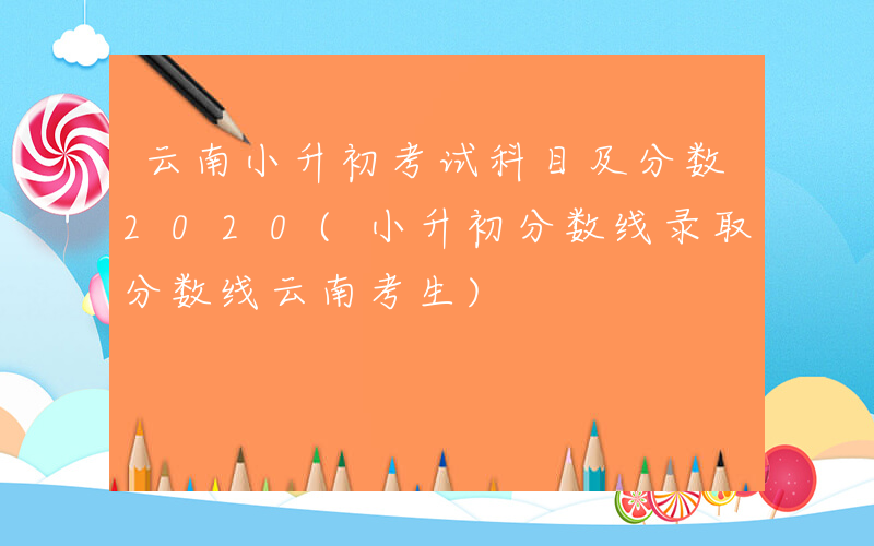 云南小升初考试科目及分数2020(小升初分数线录取分数线云南考生)