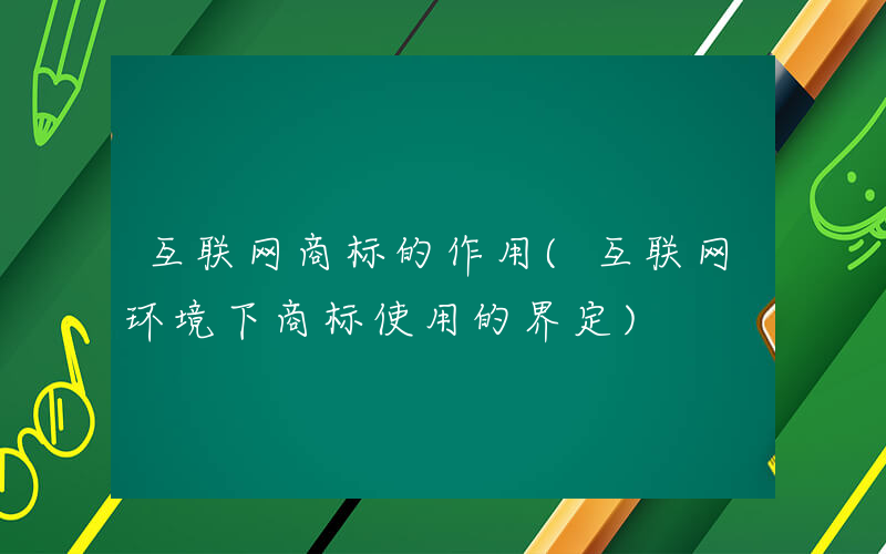 互联网商标的作用(互联网环境下商标使用的界定)