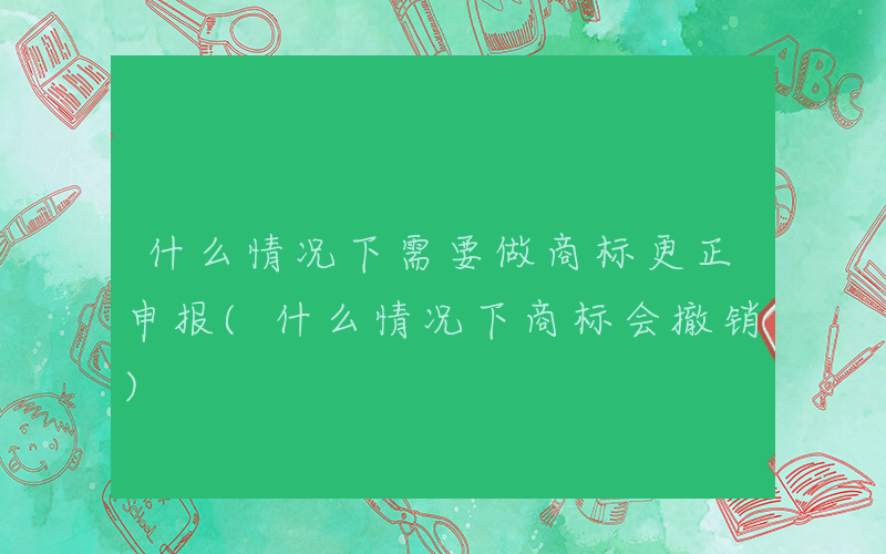 什么情况下需要做商标更正申报(什么情况下商标会撤销)