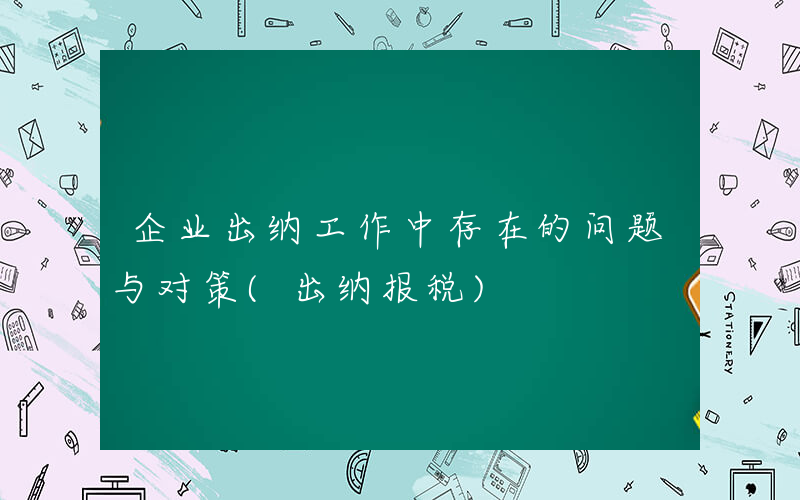 企业出纳工作中存在的问题与对策(出纳报税)