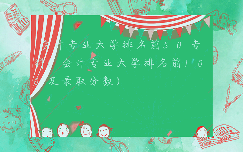 会计专业大学排名前50专科(会计专业大学排名前100及录取分数)