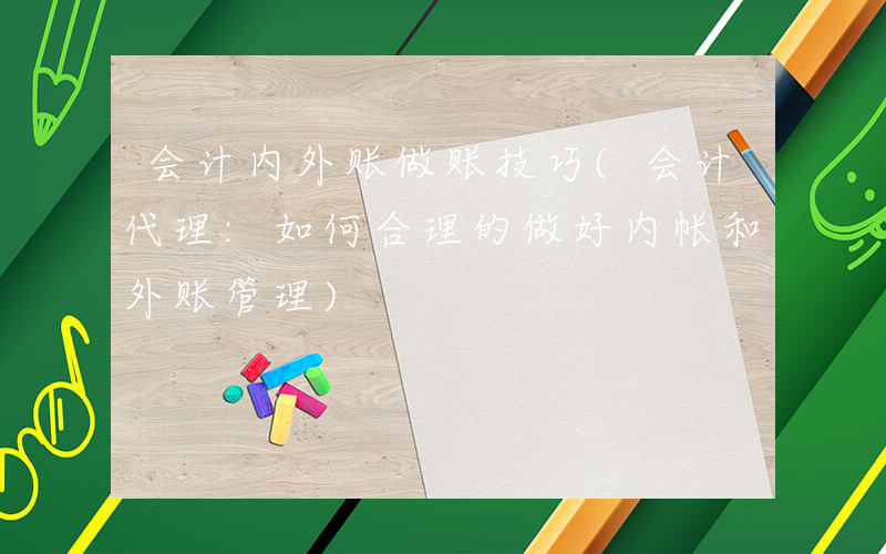 会计内外账做账技巧(会计代理:如何合理的做好内帐和外账管理)