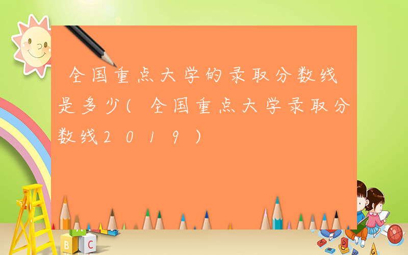 全国重点大学的录取分数线是多少(全国重点大学录取分数线2019)