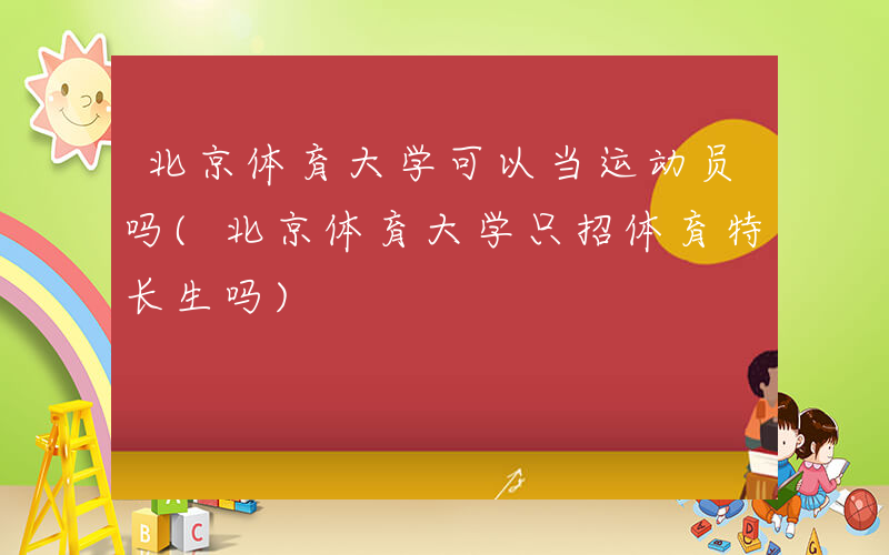 北京体育大学可以当运动员吗(北京体育大学只招体育特长生吗)