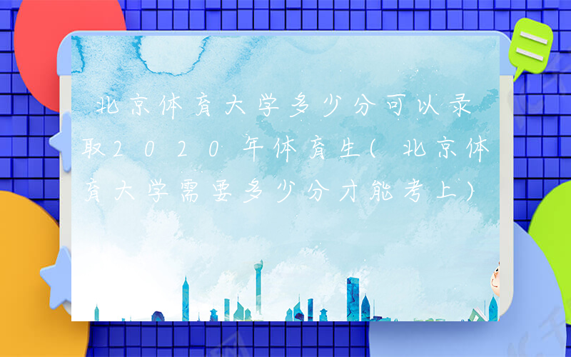 北京体育大学多少分可以录取2020年体育生(北京体育大学需要多少分才能考上)