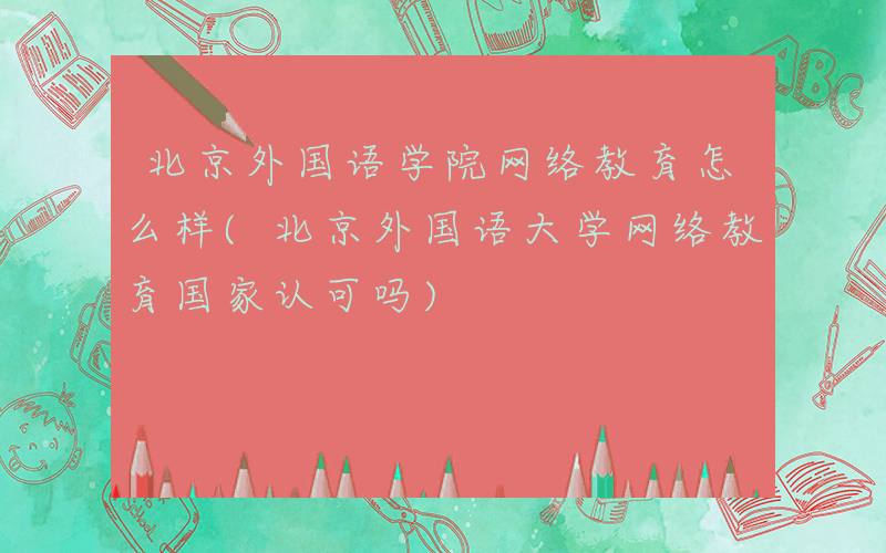 北京外国语学院网络教育怎么样(北京外国语大学网络教育国家认可吗)