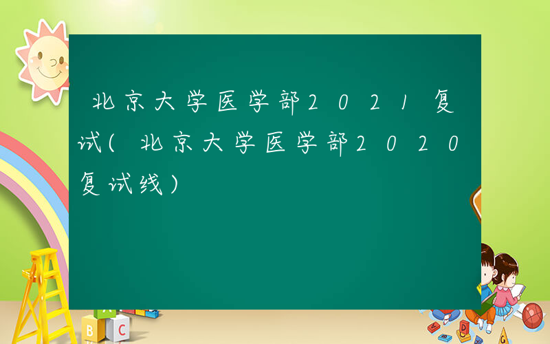 北京大学医学部2021复试(北京大学医学部2020复试线)