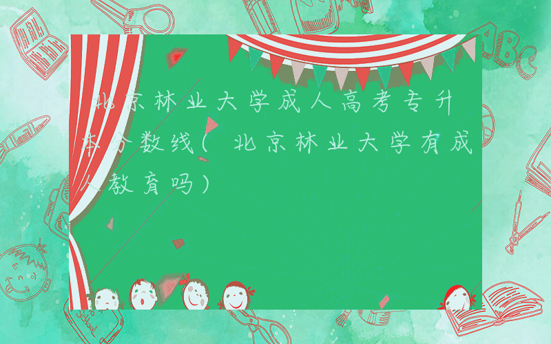 北京林业大学成人高考专升本分数线(北京林业大学有成人教育吗)