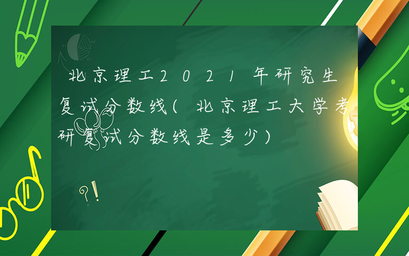 北京理工2021年研究生复试分数线(北京理工大学考研复试分数线是多少)