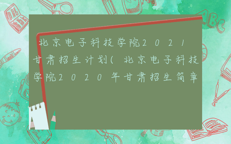 北京电子科技学院2021甘肃招生计划(北京电子科技学院2020年甘肃招生简章)