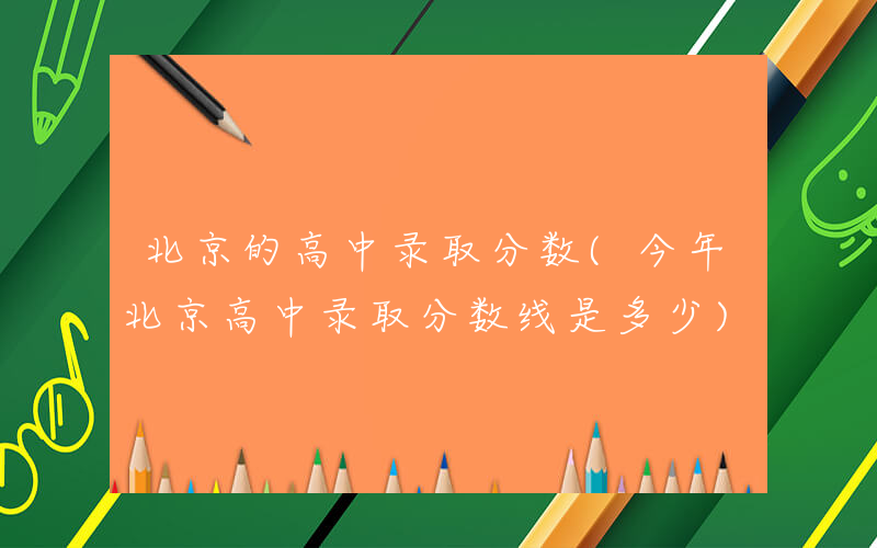 北京的高中录取分数(今年北京高中录取分数线是多少)