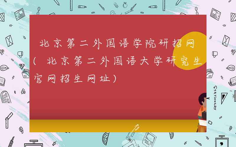 北京第二外国语学院研招网(北京第二外国语大学研究生官网招生网址)