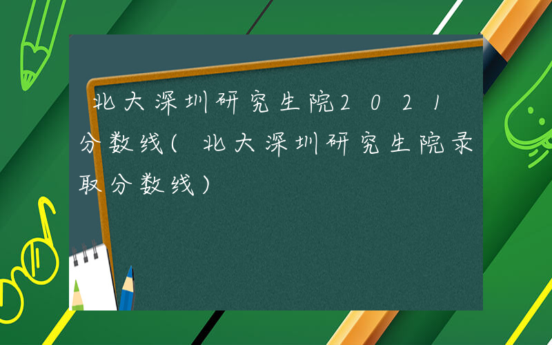 北大深圳研究生院2021分数线(北大深圳研究生院录取分数线)