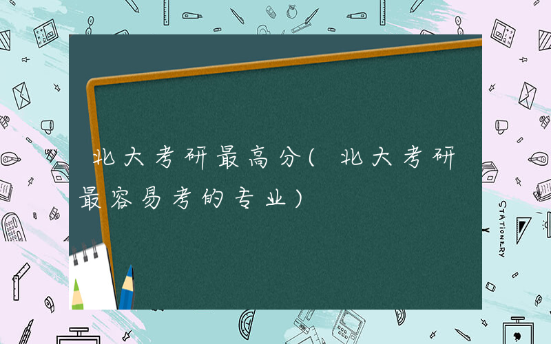 北大考研最高分(北大考研最容易考的专业)