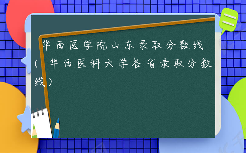 华西医学院山东录取分数线(华西医科大学各省录取分数线)