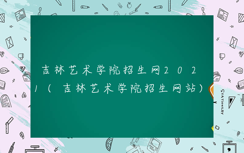 吉林艺术学院招生网2021(吉林艺术学院招生网站)