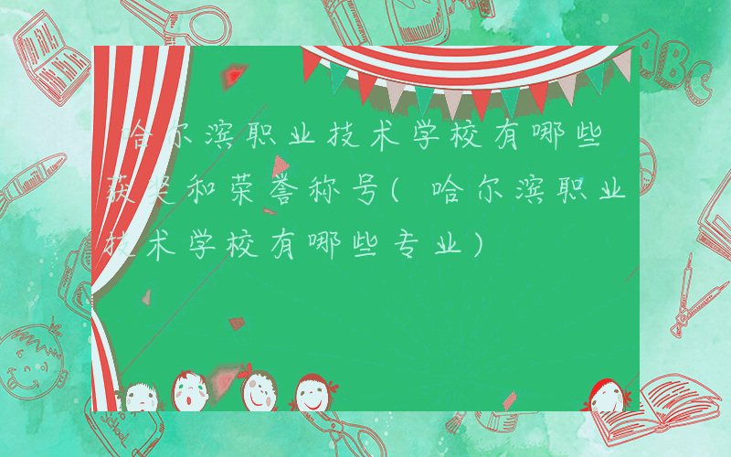 哈尔滨职业技术学校有哪些获奖和荣誉称号(哈尔滨职业技术学校有哪些专业)