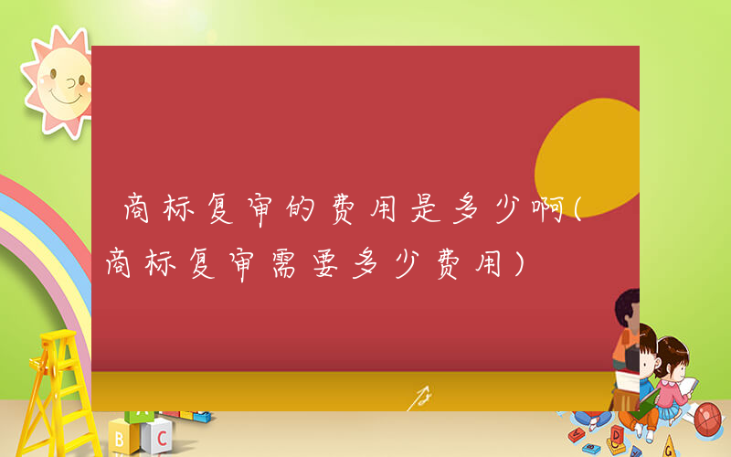 商标复审的费用是多少啊(商标复审需要多少费用)