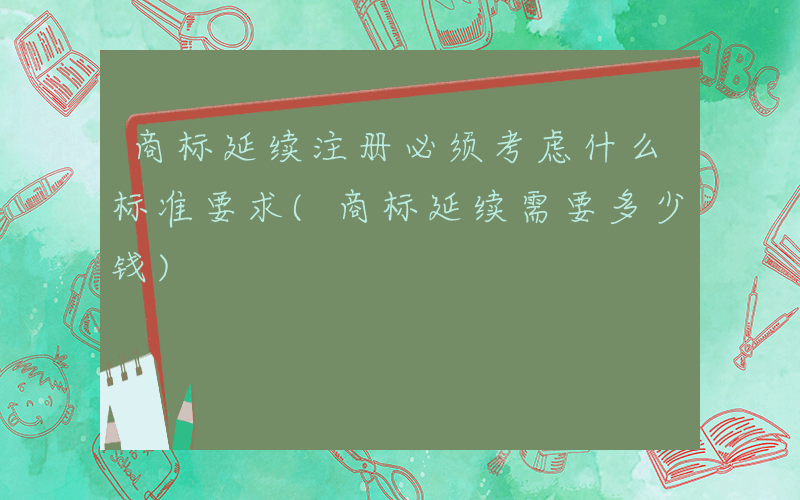 商标延续注册必须考虑什么标准要求(商标延续需要多少钱)