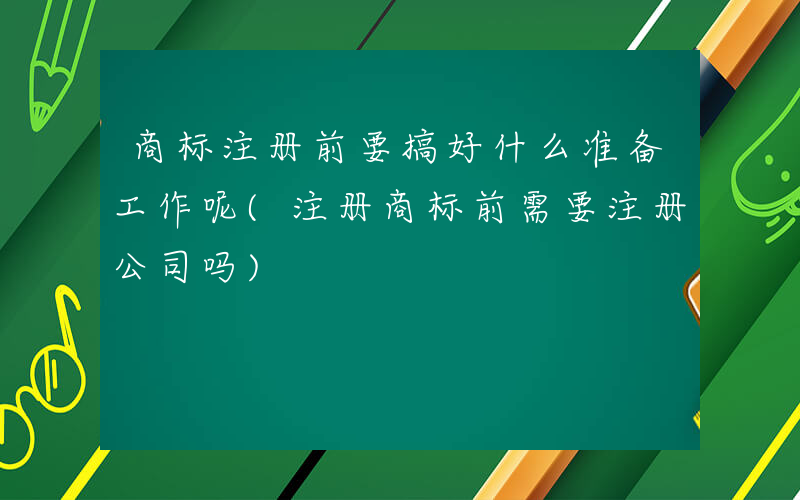 商标注册前要搞好什么准备工作呢(注册商标前需要注册公司吗)