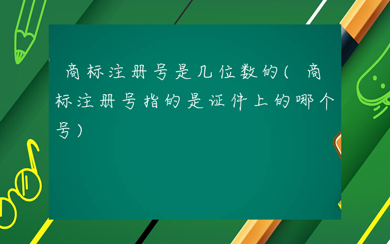 商标注册号是几位数的(商标注册号指的是证件上的哪个号)